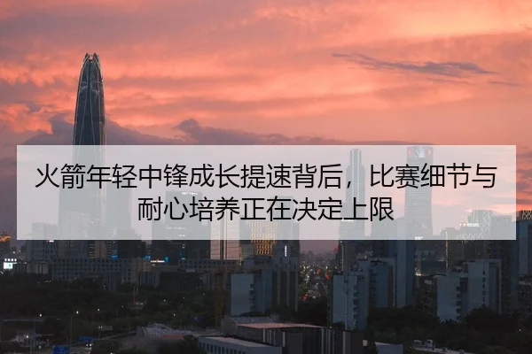 火箭年轻中锋成长提速背后，比赛细节与耐心培养正在决定上限